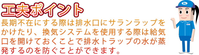 長期不在にする際は排水口にサランラップをかけたり、換気システムを使用する際は給気口を開けて正しく利用して排水トラップの水が蒸発するのを防ぐ必要があります。